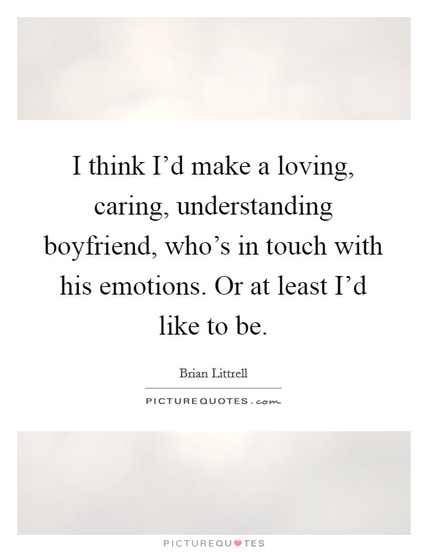 I think I'd make a loving, caring, understanding boyfriend, who's in touch with his emotions. Or at least I'd like to be. Picture Quote #1