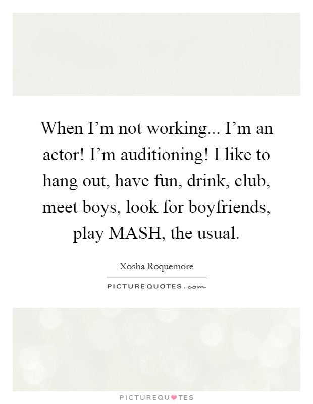 When I'm not working... I'm an actor! I'm auditioning! I like to hang out, have fun, drink, club, meet boys, look for boyfriends, play MASH, the usual. Picture Quote #1