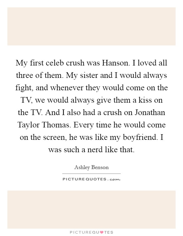 My first celeb crush was Hanson. I loved all three of them. My sister and I would always fight, and whenever they would come on the TV, we would always give them a kiss on the TV. And I also had a crush on Jonathan Taylor Thomas. Every time he would come on the screen, he was like my boyfriend. I was such a nerd like that. Picture Quote #1