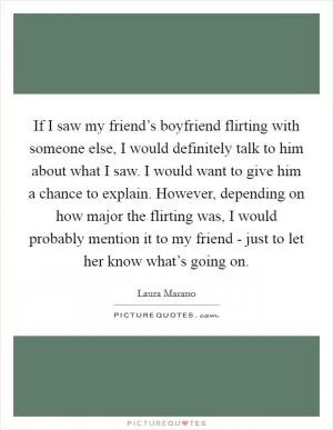 If I saw my friend’s boyfriend flirting with someone else, I would definitely talk to him about what I saw. I would want to give him a chance to explain. However, depending on how major the flirting was, I would probably mention it to my friend - just to let her know what’s going on Picture Quote #1