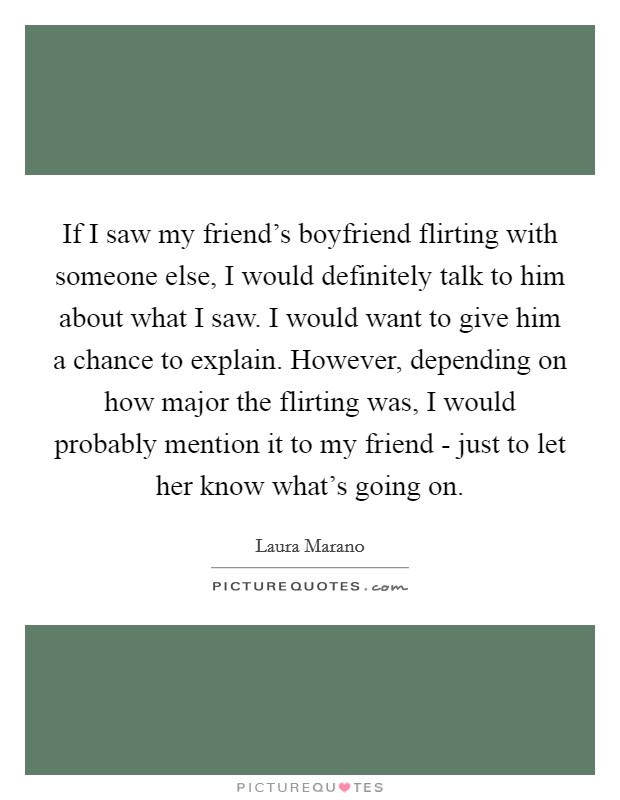 If I saw my friend's boyfriend flirting with someone else, I would definitely talk to him about what I saw. I would want to give him a chance to explain. However, depending on how major the flirting was, I would probably mention it to my friend - just to let her know what's going on. Picture Quote #1