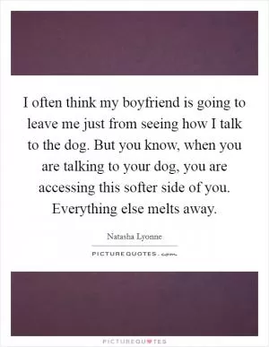 I often think my boyfriend is going to leave me just from seeing how I talk to the dog. But you know, when you are talking to your dog, you are accessing this softer side of you. Everything else melts away Picture Quote #1