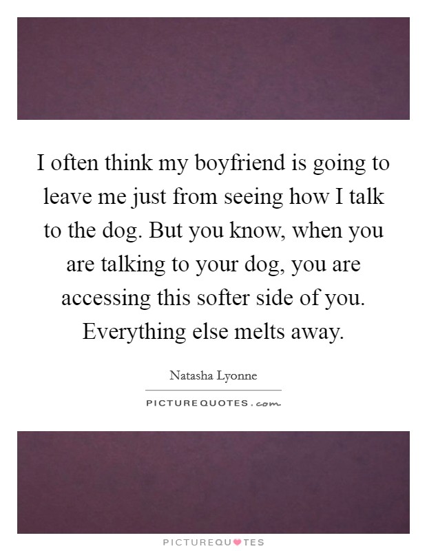 I often think my boyfriend is going to leave me just from seeing how I talk to the dog. But you know, when you are talking to your dog, you are accessing this softer side of you. Everything else melts away. Picture Quote #1