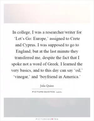 In college, I was a researcher/writer for ‘Let’s Go: Europe,’ assigned to Crete and Cyprus. I was supposed to go to England, but at the last minute they transferred me, despite the fact that I spoke not a word of Greek. I learned the very basics, and to this day can say ‘oil,’ ‘vinegar,’ and ‘boyfriend in America.’ Picture Quote #1