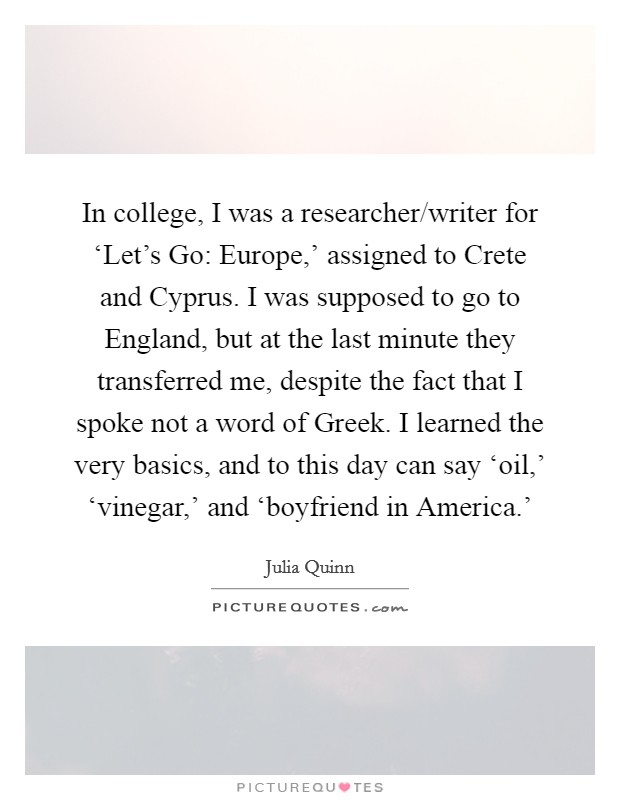 In college, I was a researcher/writer for ‘Let's Go: Europe,' assigned to Crete and Cyprus. I was supposed to go to England, but at the last minute they transferred me, despite the fact that I spoke not a word of Greek. I learned the very basics, and to this day can say ‘oil,' ‘vinegar,' and ‘boyfriend in America.' Picture Quote #1