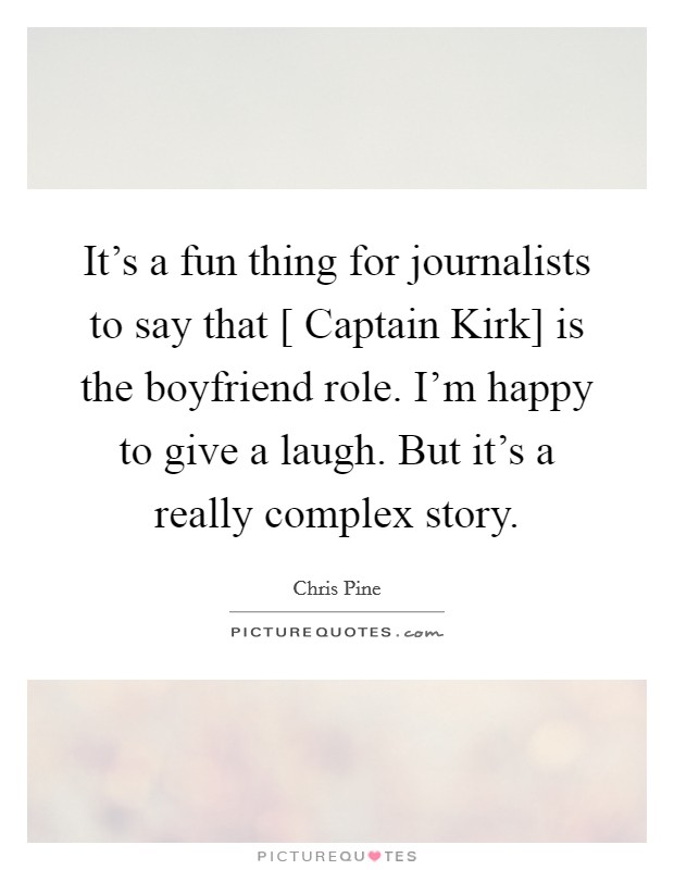It's a fun thing for journalists to say that [ Captain Kirk] is the boyfriend role. I'm happy to give a laugh. But it's a really complex story. Picture Quote #1