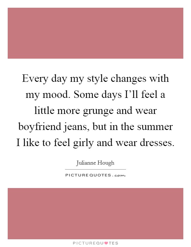 Every day my style changes with my mood. Some days I'll feel a little more grunge and wear boyfriend jeans, but in the summer I like to feel girly and wear dresses. Picture Quote #1