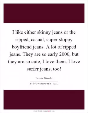 I like either skinny jeans or the ripped, casual, super-sloppy boyfriend jeans. A lot of ripped jeans. They are so early 2000, but they are so cute, I love them. I love surfer jeans, too! Picture Quote #1