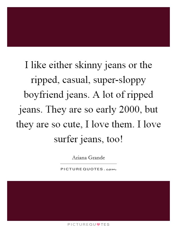 I like either skinny jeans or the ripped, casual, super-sloppy boyfriend jeans. A lot of ripped jeans. They are so early 2000, but they are so cute, I love them. I love surfer jeans, too! Picture Quote #1