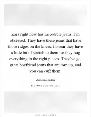 Zara right now has incredible jeans. I’m obsessed. They have these jeans that have those ridges on the knees. I swear they have a little bit of stretch to them, so they hug everything in the right places. They’ve got great boyfriend jeans that are torn up, and you can cuff them Picture Quote #1