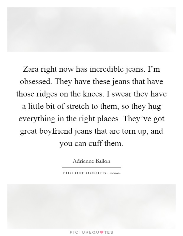 Zara right now has incredible jeans. I'm obsessed. They have these jeans that have those ridges on the knees. I swear they have a little bit of stretch to them, so they hug everything in the right places. They've got great boyfriend jeans that are torn up, and you can cuff them. Picture Quote #1
