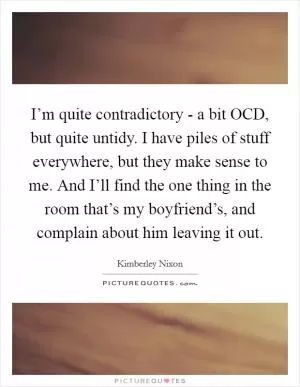 I’m quite contradictory - a bit OCD, but quite untidy. I have piles of stuff everywhere, but they make sense to me. And I’ll find the one thing in the room that’s my boyfriend’s, and complain about him leaving it out Picture Quote #1