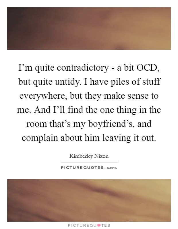 I'm quite contradictory - a bit OCD, but quite untidy. I have piles of stuff everywhere, but they make sense to me. And I'll find the one thing in the room that's my boyfriend's, and complain about him leaving it out. Picture Quote #1