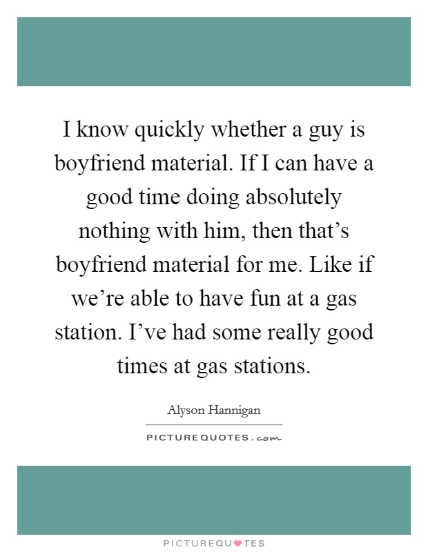 I know quickly whether a guy is boyfriend material. If I can have a good time doing absolutely nothing with him, then that's boyfriend material for me. Like if we're able to have fun at a gas station. I've had some really good times at gas stations. Picture Quote #1