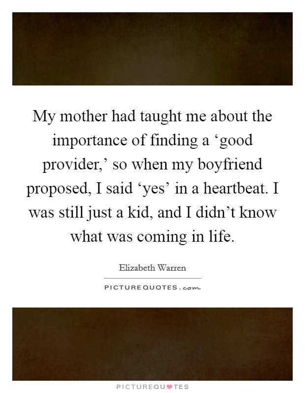 My mother had taught me about the importance of finding a ‘good provider,' so when my boyfriend proposed, I said ‘yes' in a heartbeat. I was still just a kid, and I didn't know what was coming in life. Picture Quote #1