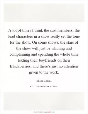 A lot of times I think the cast members, the lead characters in a show really set the tone for the show. On some shows, the stars of the show will just be whining and complaining and spending the whole time texting their boyfriends on their Blackberries, and there’s just no attention given to the work Picture Quote #1
