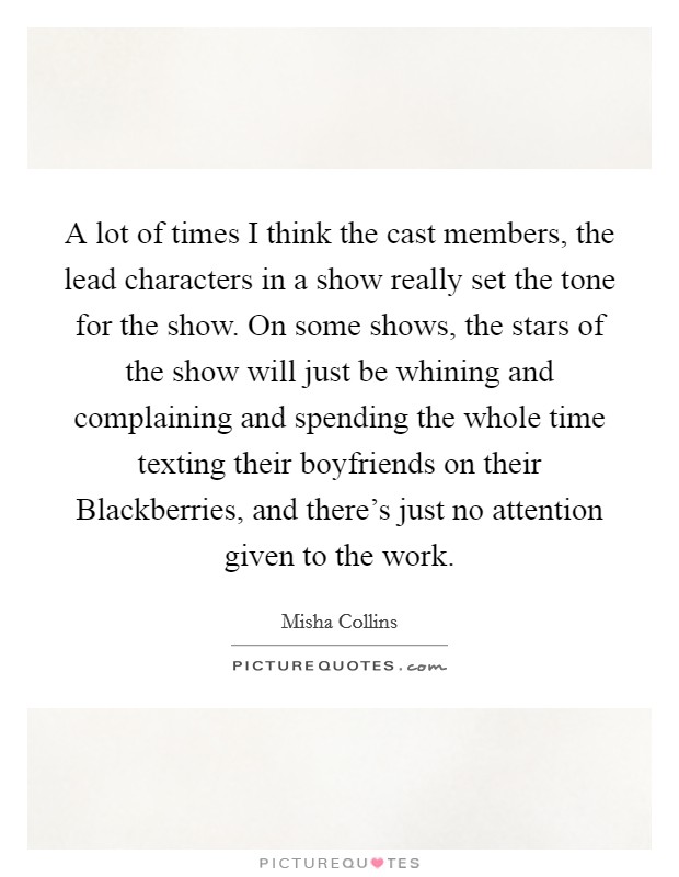 A lot of times I think the cast members, the lead characters in a show really set the tone for the show. On some shows, the stars of the show will just be whining and complaining and spending the whole time texting their boyfriends on their Blackberries, and there's just no attention given to the work. Picture Quote #1