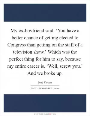 My ex-boyfriend said, ‘You have a better chance of getting elected to Congress than getting on the staff of a television show.’ Which was the perfect thing for him to say, because my entire career is, ‘Well, screw you.’ And we broke up Picture Quote #1