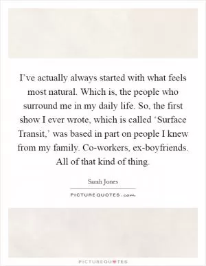 I’ve actually always started with what feels most natural. Which is, the people who surround me in my daily life. So, the first show I ever wrote, which is called ‘Surface Transit,’ was based in part on people I knew from my family. Co-workers, ex-boyfriends. All of that kind of thing Picture Quote #1