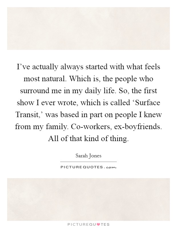I've actually always started with what feels most natural. Which is, the people who surround me in my daily life. So, the first show I ever wrote, which is called ‘Surface Transit,' was based in part on people I knew from my family. Co-workers, ex-boyfriends. All of that kind of thing. Picture Quote #1