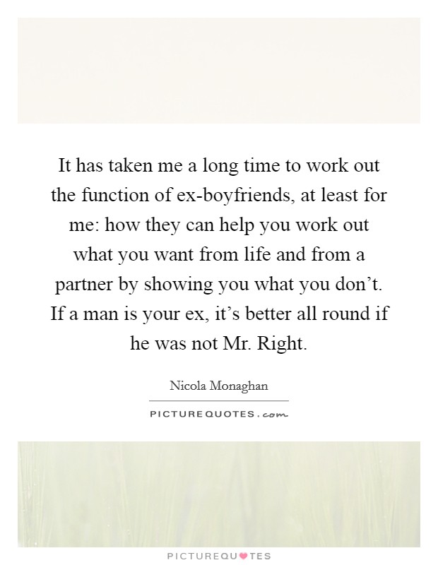 It has taken me a long time to work out the function of ex-boyfriends, at least for me: how they can help you work out what you want from life and from a partner by showing you what you don't. If a man is your ex, it's better all round if he was not Mr. Right. Picture Quote #1