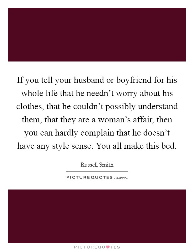 If you tell your husband or boyfriend for his whole life that he needn't worry about his clothes, that he couldn't possibly understand them, that they are a woman's affair, then you can hardly complain that he doesn't have any style sense. You all make this bed. Picture Quote #1