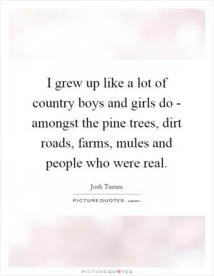 I grew up like a lot of country boys and girls do - amongst the pine trees, dirt roads, farms, mules and people who were real Picture Quote #1