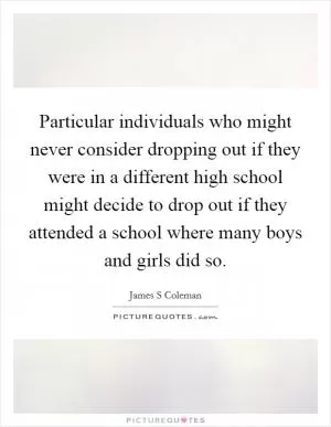 Particular individuals who might never consider dropping out if they were in a different high school might decide to drop out if they attended a school where many boys and girls did so Picture Quote #1