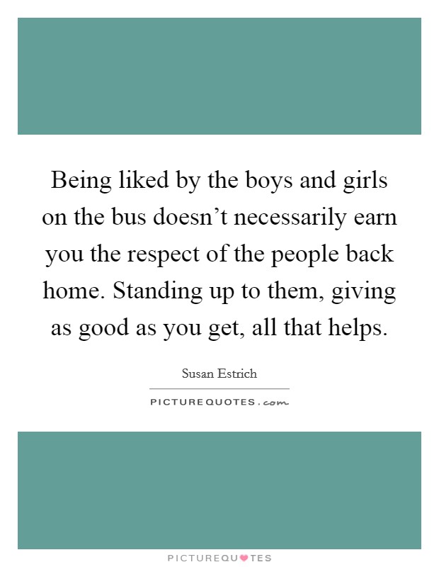Being liked by the boys and girls on the bus doesn't necessarily earn you the respect of the people back home. Standing up to them, giving as good as you get, all that helps. Picture Quote #1