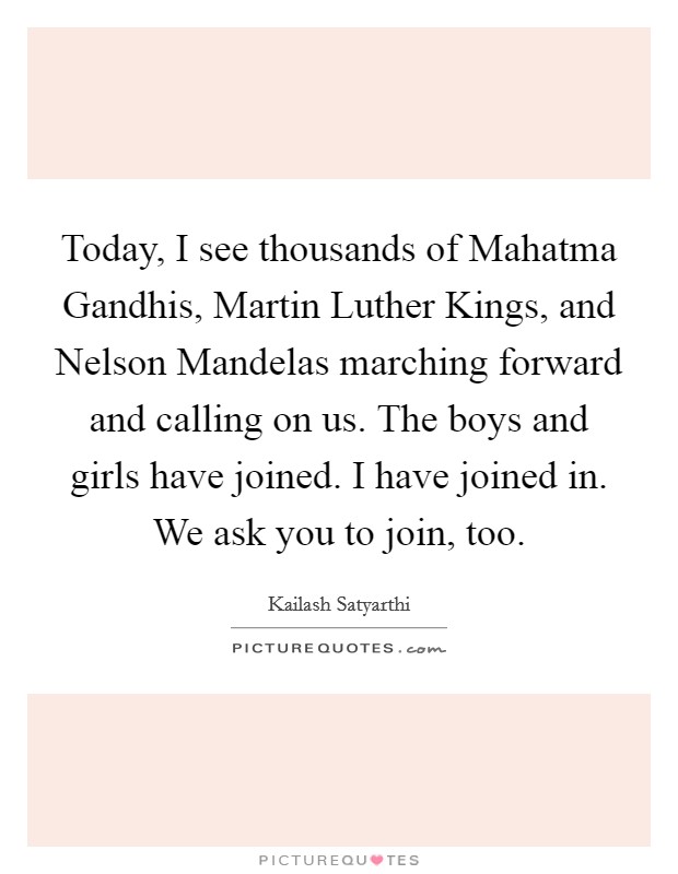 Today, I see thousands of Mahatma Gandhis, Martin Luther Kings, and Nelson Mandelas marching forward and calling on us. The boys and girls have joined. I have joined in. We ask you to join, too. Picture Quote #1