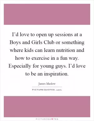 I’d love to open up sessions at a Boys and Girls Club or something where kids can learn nutrition and how to exercise in a fun way. Especially for young guys. I’d love to be an inspiration Picture Quote #1