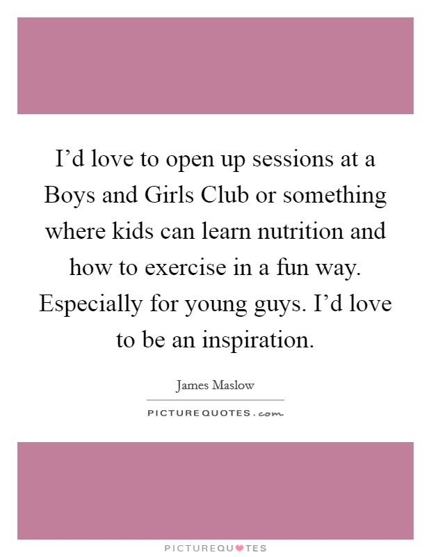 I'd love to open up sessions at a Boys and Girls Club or something where kids can learn nutrition and how to exercise in a fun way. Especially for young guys. I'd love to be an inspiration. Picture Quote #1