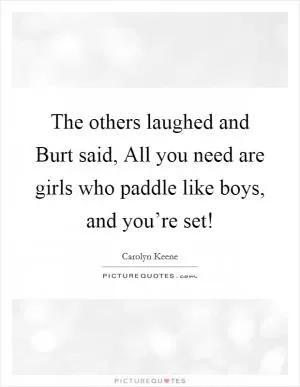 The others laughed and Burt said, All you need are girls who paddle like boys, and you’re set! Picture Quote #1