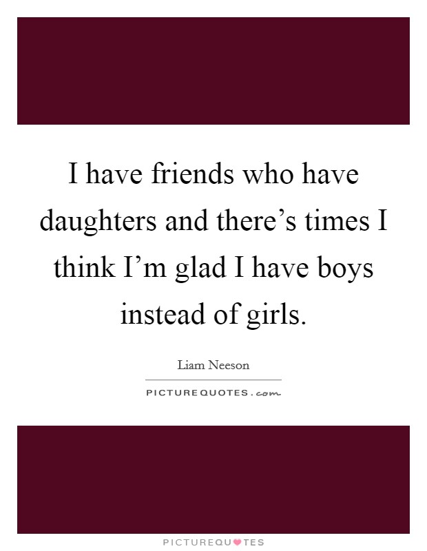 I have friends who have daughters and there's times I think I'm glad I have boys instead of girls. Picture Quote #1