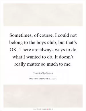 Sometimes, of course, I could not belong to the boys club, but that’s OK. There are always ways to do what I wanted to do. It doesn’t really matter so much to me Picture Quote #1