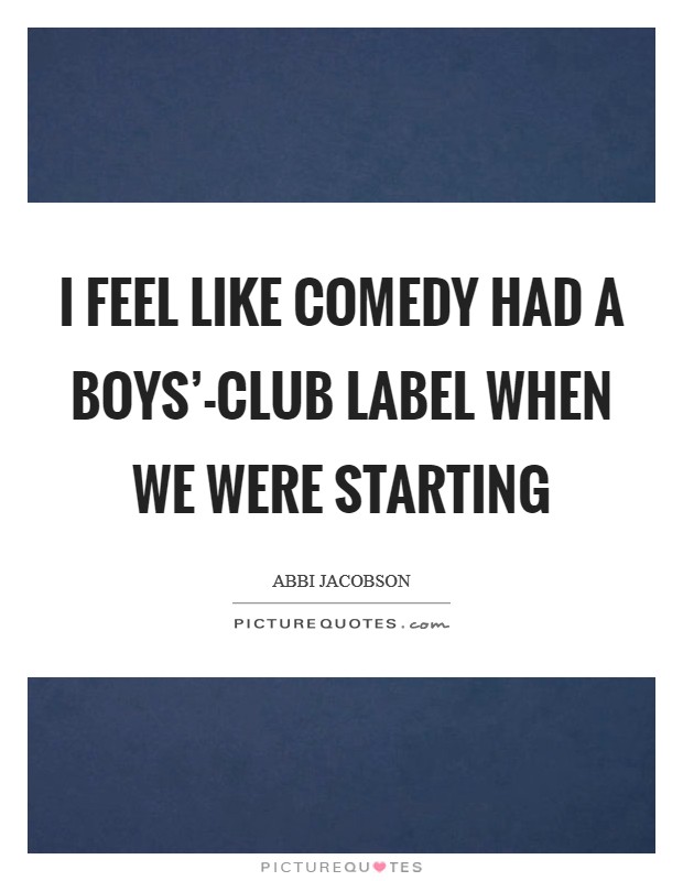 I feel like comedy had a boys'-club label when we were starting Picture Quote #1