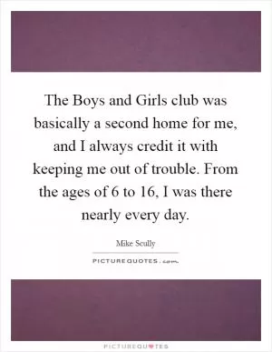 The Boys and Girls club was basically a second home for me, and I always credit it with keeping me out of trouble. From the ages of 6 to 16, I was there nearly every day Picture Quote #1