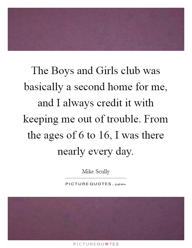 The Boys and Girls club was basically a second home for me, and I always credit it with keeping me out of trouble. From the ages of 6 to 16, I was there nearly every day. Picture Quote #1