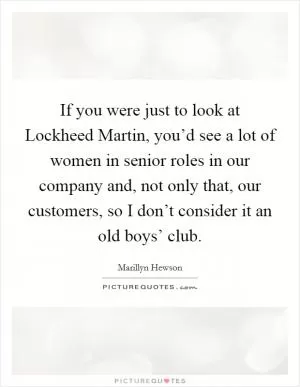 If you were just to look at Lockheed Martin, you’d see a lot of women in senior roles in our company and, not only that, our customers, so I don’t consider it an old boys’ club Picture Quote #1
