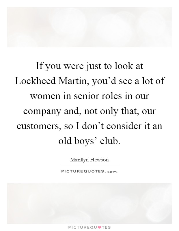 If you were just to look at Lockheed Martin, you'd see a lot of women in senior roles in our company and, not only that, our customers, so I don't consider it an old boys' club. Picture Quote #1