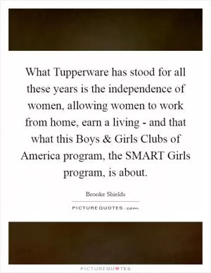 What Tupperware has stood for all these years is the independence of women, allowing women to work from home, earn a living - and that what this Boys and Girls Clubs of America program, the SMART Girls program, is about Picture Quote #1