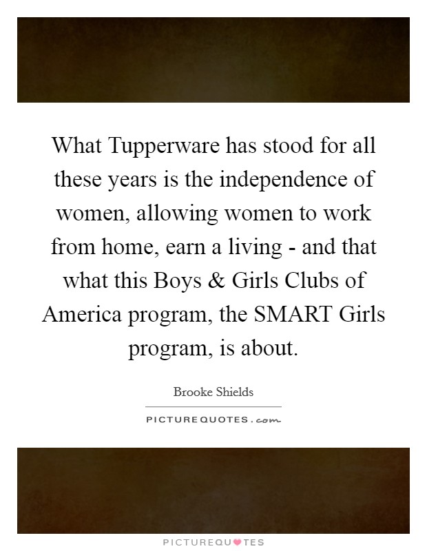 What Tupperware has stood for all these years is the independence of women, allowing women to work from home, earn a living - and that what this Boys and Girls Clubs of America program, the SMART Girls program, is about. Picture Quote #1
