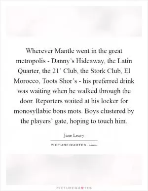 Wherever Mantle went in the great metropolis - Danny’s Hideaway, the Latin Quarter, the  21’ Club, the Stork Club, El Morocco, Toots Shor’s - his preferred drink was waiting when he walked through the door. Reporters waited at his locker for monosyllabic bons mots. Boys clustered by the players’ gate, hoping to touch him Picture Quote #1