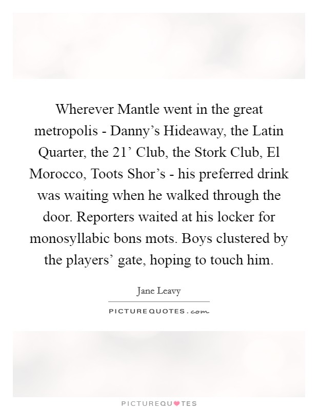 Wherever Mantle went in the great metropolis - Danny's Hideaway, the Latin Quarter, the  21' Club, the Stork Club, El Morocco, Toots Shor's - his preferred drink was waiting when he walked through the door. Reporters waited at his locker for monosyllabic bons mots. Boys clustered by the players' gate, hoping to touch him. Picture Quote #1