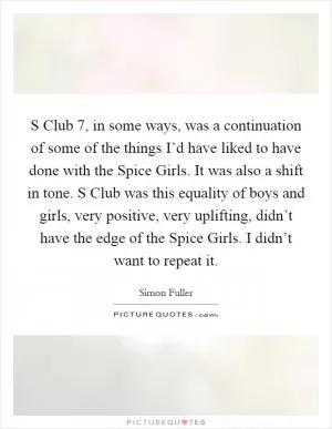 S Club 7, in some ways, was a continuation of some of the things I’d have liked to have done with the Spice Girls. It was also a shift in tone. S Club was this equality of boys and girls, very positive, very uplifting, didn’t have the edge of the Spice Girls. I didn’t want to repeat it Picture Quote #1