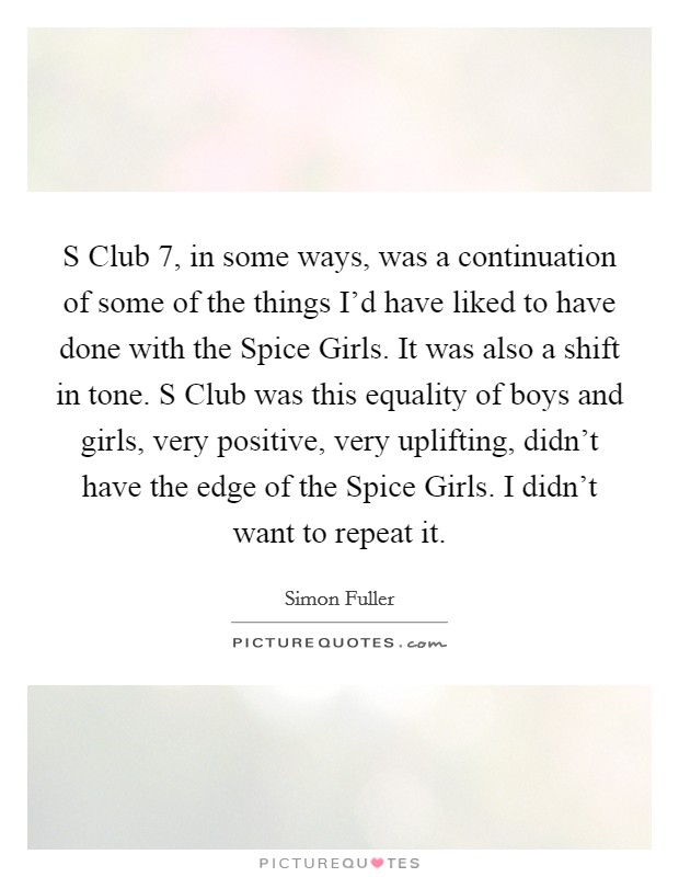 S Club 7, in some ways, was a continuation of some of the things I'd have liked to have done with the Spice Girls. It was also a shift in tone. S Club was this equality of boys and girls, very positive, very uplifting, didn't have the edge of the Spice Girls. I didn't want to repeat it. Picture Quote #1