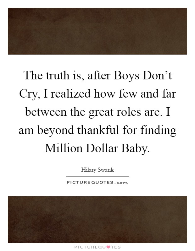 The truth is, after Boys Don't Cry, I realized how few and far between the great roles are. I am beyond thankful for finding Million Dollar Baby. Picture Quote #1