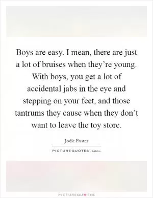 Boys are easy. I mean, there are just a lot of bruises when they’re young. With boys, you get a lot of accidental jabs in the eye and stepping on your feet, and those tantrums they cause when they don’t want to leave the toy store Picture Quote #1