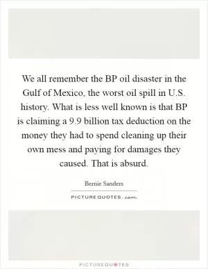 We all remember the BP oil disaster in the Gulf of Mexico, the worst oil spill in U.S. history. What is less well known is that BP is claiming a 9.9 billion tax deduction on the money they had to spend cleaning up their own mess and paying for damages they caused. That is absurd Picture Quote #1