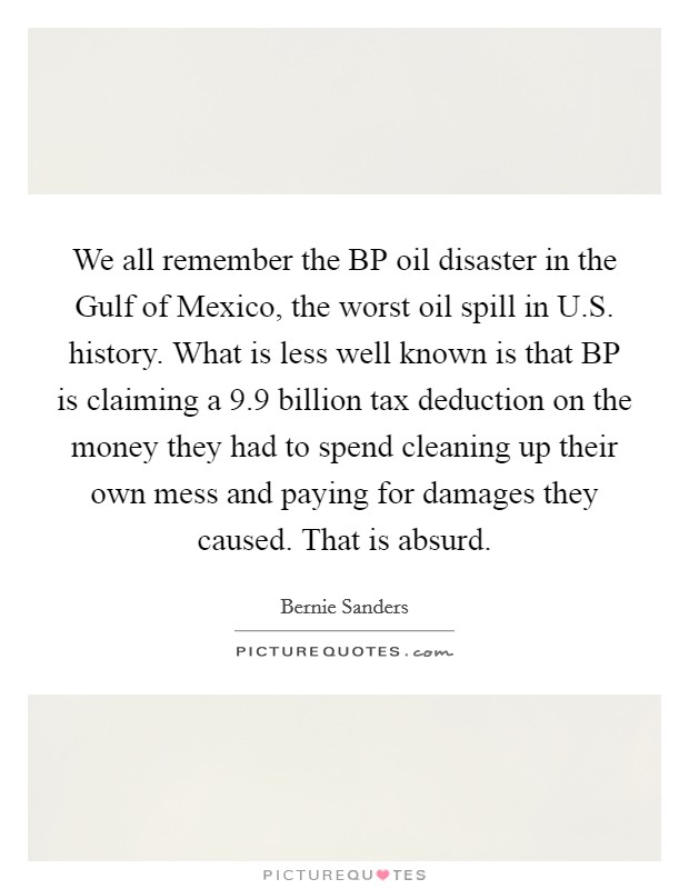 We all remember the BP oil disaster in the Gulf of Mexico, the worst oil spill in U.S. history. What is less well known is that BP is claiming a 9.9 billion tax deduction on the money they had to spend cleaning up their own mess and paying for damages they caused. That is absurd. Picture Quote #1